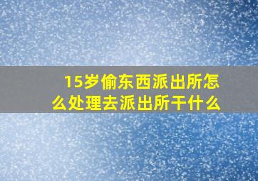 15岁偷东西派出所怎么处理去派出所干什么