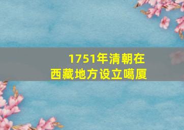 1751年清朝在西藏地方设立噶厦