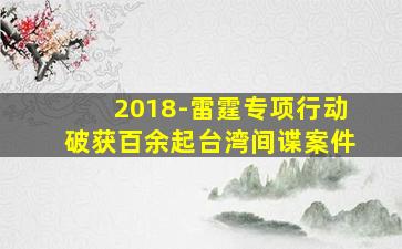 2018-雷霆专项行动破获百余起台湾间谍案件