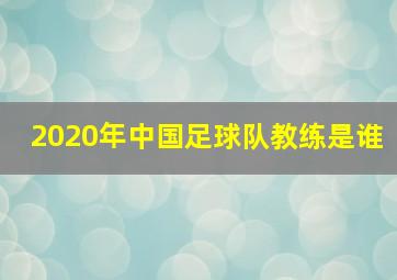 2020年中国足球队教练是谁