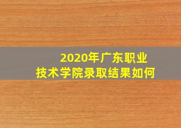 2020年广东职业技术学院录取结果如何