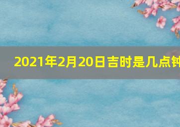 2021年2月20日吉时是几点钟