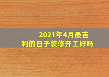 2021年4月最吉利的日子装修开工好吗