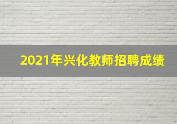 2021年兴化教师招聘成绩