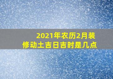 2021年农历2月装修动土吉日吉时是几点