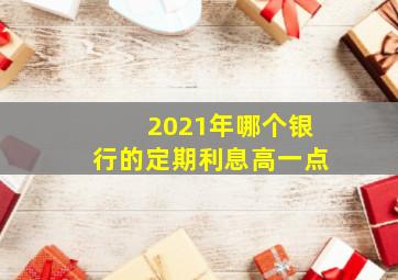 2021年哪个银行的定期利息高一点