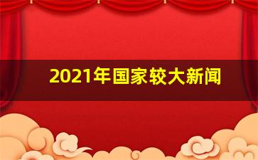 2021年国家较大新闻