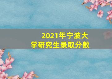 2021年宁波大学研究生录取分数