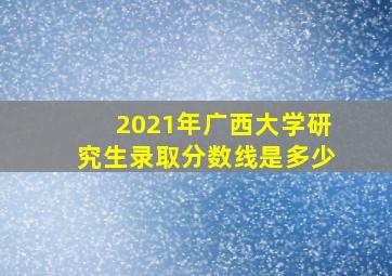 2021年广西大学研究生录取分数线是多少