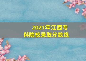 2021年江西专科院校录取分数线