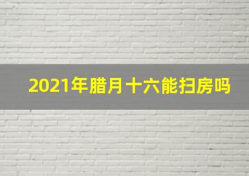 2021年腊月十六能扫房吗