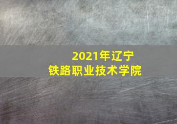 2021年辽宁铁路职业技术学院