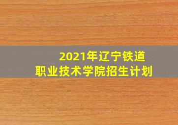 2021年辽宁铁道职业技术学院招生计划