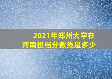 2021年郑州大学在河南投档分数线是多少