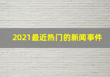 2021最近热门的新闻事件