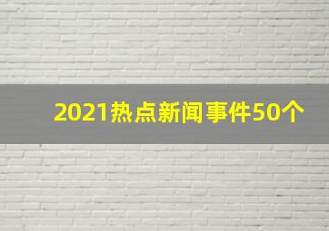 2021热点新闻事件50个