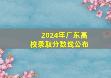 2024年广东高校录取分数线公布