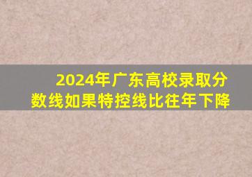 2024年广东高校录取分数线如果特控线比往年下降