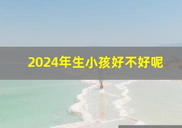 2024年生小孩好不好呢