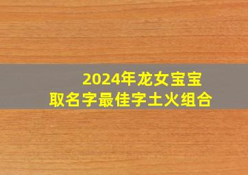 2024年龙女宝宝取名字最佳字土火组合