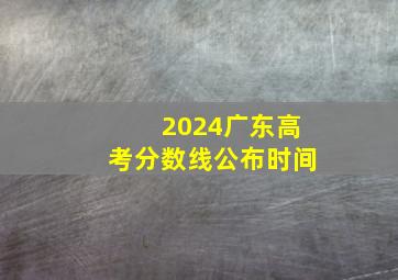 2024广东高考分数线公布时间