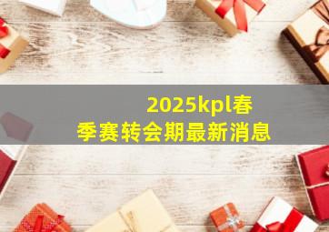 2025kpl春季赛转会期最新消息