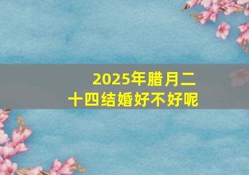 2025年腊月二十四结婚好不好呢