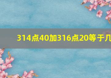 314点40加316点20等于几