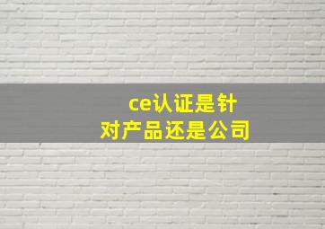 ce认证是针对产品还是公司