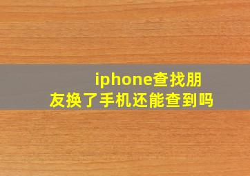 iphone查找朋友换了手机还能查到吗