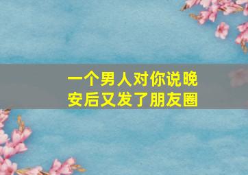 一个男人对你说晚安后又发了朋友圈