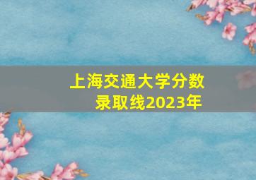 上海交通大学分数录取线2023年