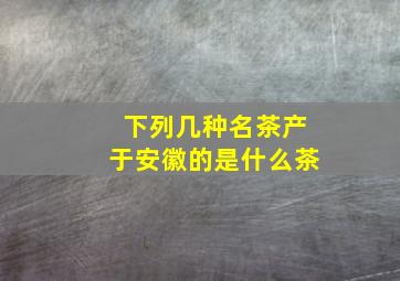 下列几种名茶产于安徽的是什么茶