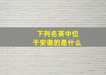 下列名茶中位于安徽的是什么