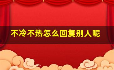 不冷不热怎么回复别人呢