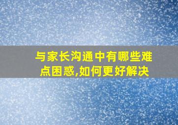 与家长沟通中有哪些难点困惑,如何更好解决