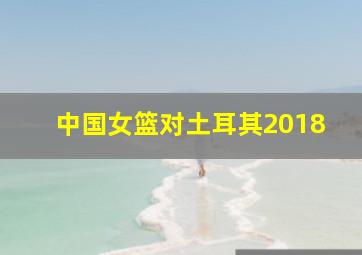 中国女篮对土耳其2018