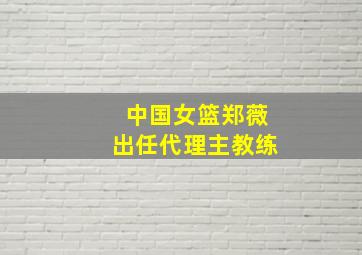 中国女篮郑薇出任代理主教练