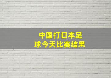 中国打日本足球今天比赛结果