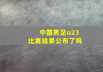 中国男足u23比赛结果公布了吗