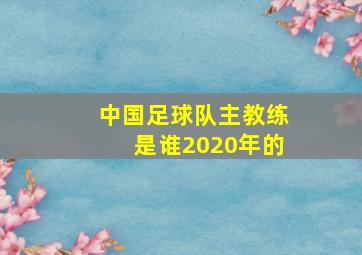 中国足球队主教练是谁2020年的