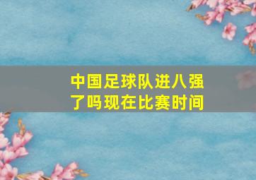 中国足球队进八强了吗现在比赛时间