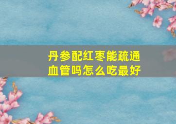 丹参配红枣能疏通血管吗怎么吃最好