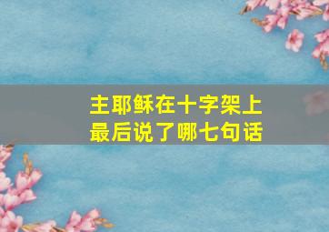 主耶稣在十字架上最后说了哪七句话