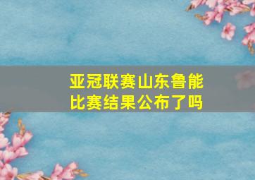 亚冠联赛山东鲁能比赛结果公布了吗