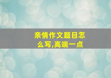 亲情作文题目怎么写,高端一点