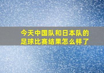 今天中国队和日本队的足球比赛结果怎么样了