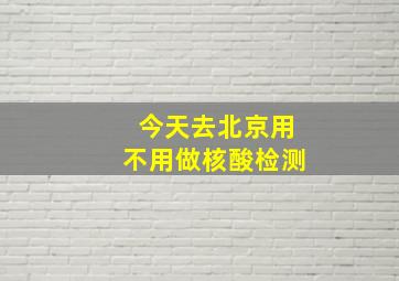 今天去北京用不用做核酸检测