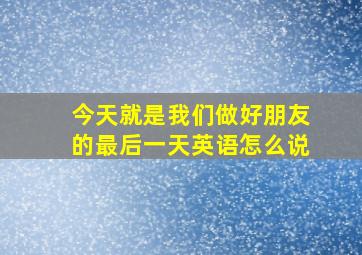 今天就是我们做好朋友的最后一天英语怎么说