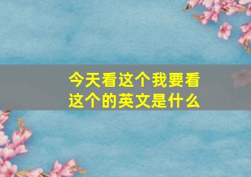 今天看这个我要看这个的英文是什么